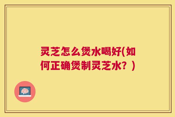 灵芝怎么煲水喝好(如何正确煲制灵芝水？)