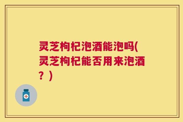 灵芝枸杞泡酒能泡吗(灵芝枸杞能否用来泡酒?) 灵芝枸杞泡酒能泡吗(灵芝枸杞能否用来泡酒?)