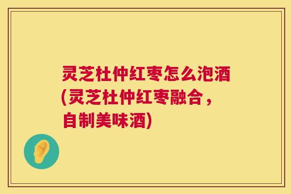 灵芝杜仲红枣怎么泡酒(灵芝杜仲红枣融合,自制美味酒) 灵芝杜仲红枣怎么泡酒(灵芝杜仲红枣融合,自制美味酒)