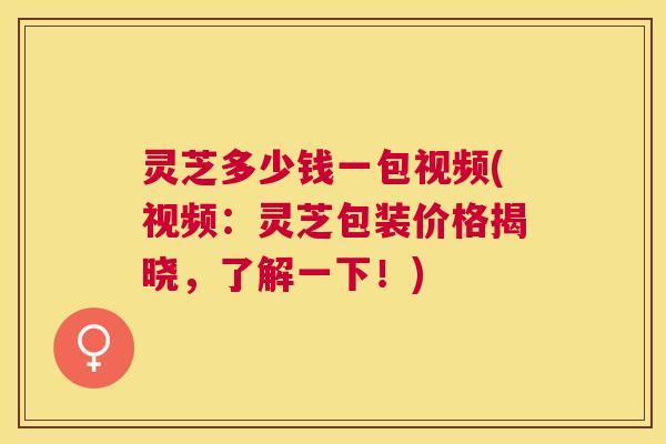 灵芝多少钱一包视频(视频：灵芝包装价格揭晓，了解一下！)