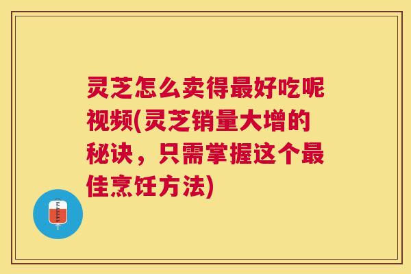 灵芝怎么卖得好吃呢视频(灵芝销量大增的秘诀,只需掌握这个佳烹饪方法) 灵芝怎么卖得好吃呢视频(灵芝销量大增的秘诀,只需掌握这个佳烹饪方法)