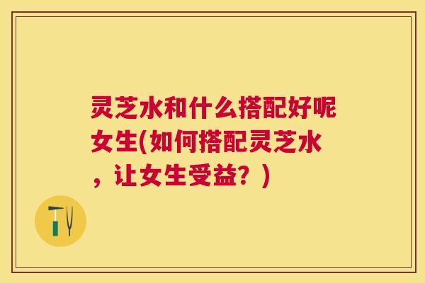 灵芝水和什么搭配好呢女生(如何搭配灵芝水,让女生受益?) 灵芝水和什么搭配好呢女生(如何搭配灵芝水,让女生受益?)