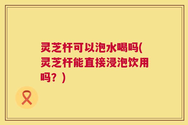 灵芝杆可以泡水喝吗(灵芝杆能直接浸泡饮用吗?) 灵芝杆可以泡水喝吗(灵芝杆能直接浸泡饮用吗?)