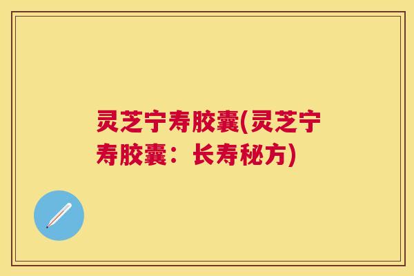 灵芝宁寿胶囊(灵芝宁寿胶囊:长寿秘方) 灵芝宁寿胶囊(灵芝宁寿胶囊:长寿秘方)