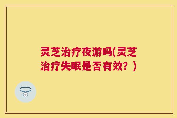 灵芝夜游吗(灵芝是否有效?) 灵芝夜游吗(灵芝是否有效?)