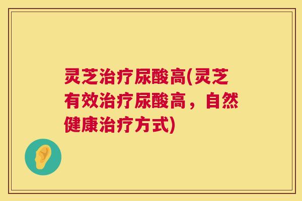 灵芝尿酸高(灵芝有效尿酸高,自然健康方式) 灵芝尿酸高(灵芝有效尿酸高,自然健康方式)