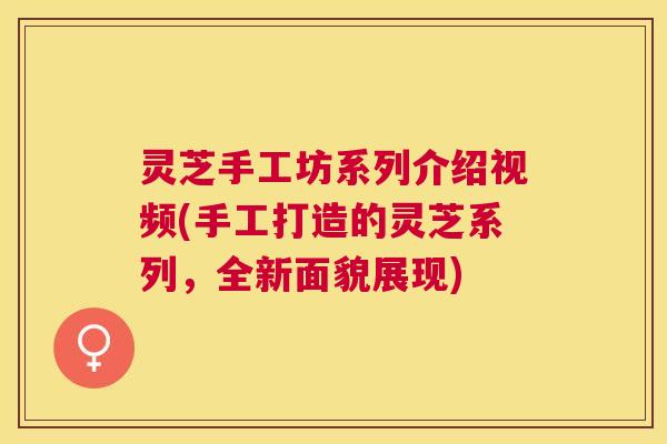 灵芝手工坊系列介绍视频(手工打造的灵芝系列,全新面貌展现) 灵芝手工坊系列介绍视频(手工打造的灵芝系列,全新面貌展现)