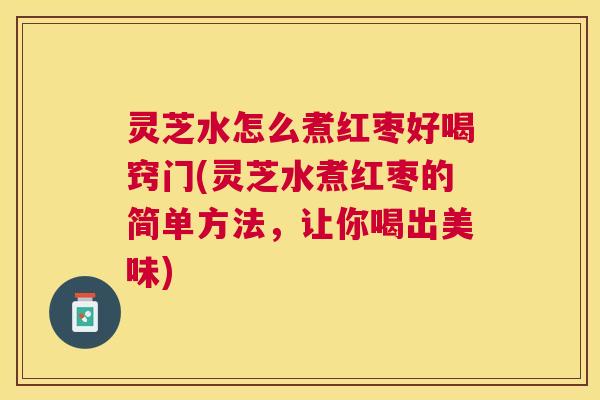 灵芝水怎么煮红枣好喝窍门(灵芝水煮红枣的简单方法，让你喝出美味)