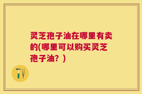 灵芝孢子油在哪里有卖的(哪里可以购买灵芝孢子油?) 灵芝孢子油在哪里有卖的(哪里可以购买灵芝孢子油?)