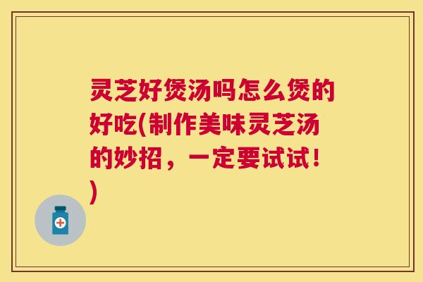 灵芝好煲汤吗怎么煲的好吃(制作美味灵芝汤的妙招，一定要试试！)