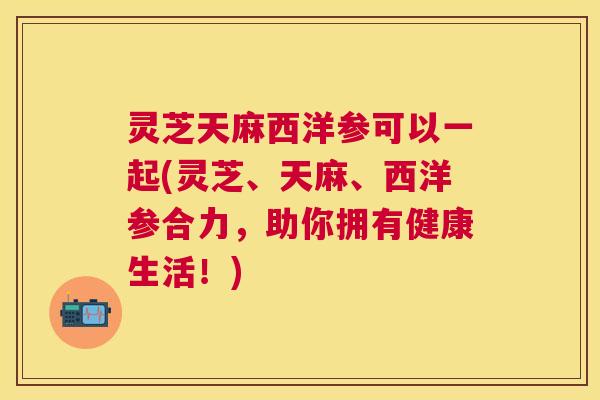 灵芝天麻西洋参可以一起(灵芝、天麻、西洋参合力，助你拥有健康生活！)