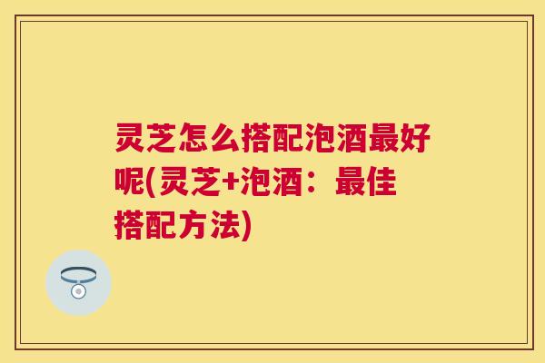 灵芝怎么搭配泡酒好呢(灵芝+泡酒:佳搭配方法) 灵芝怎么搭配泡酒好呢(灵芝+泡酒:佳搭配方法)