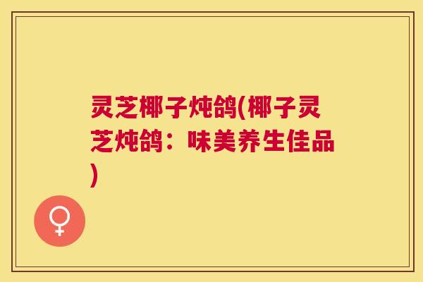 灵芝椰子炖鸽(椰子灵芝炖鸽：味美养生佳品)