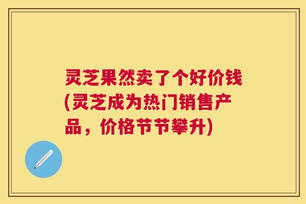 灵芝果然卖了个好价钱(灵芝成为热门销售产品,价格节节攀升) 灵芝果然卖了个好价钱(灵芝成为热门销售产品,价格节节攀升)