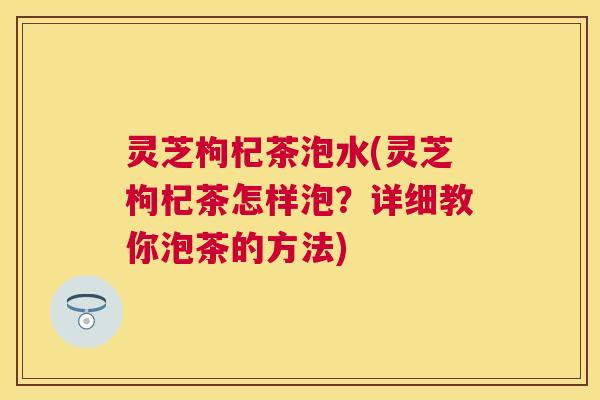 灵芝枸杞茶泡水(灵芝枸杞茶怎样泡?详细教你泡茶的方法) 灵芝枸杞茶泡水(灵芝枸杞茶怎样泡?详细教你泡茶的方法)