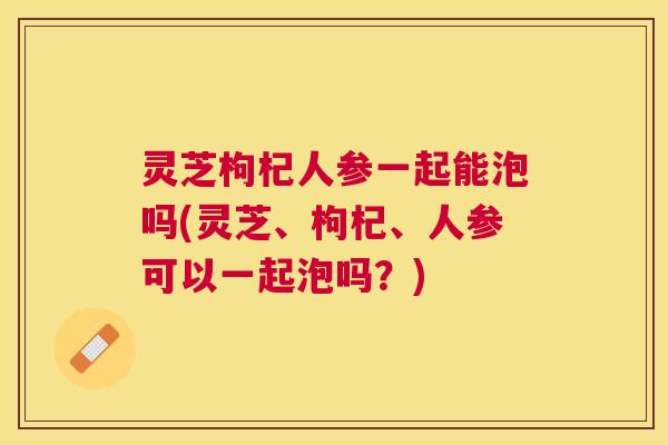 灵芝枸杞人参一起能泡吗(灵芝、枸杞、人参可以一起泡吗？)