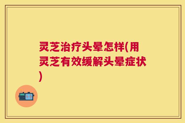 灵芝头晕怎样(用灵芝有效缓解头晕症状) 灵芝头晕怎样(用灵芝有效缓解头晕症状)