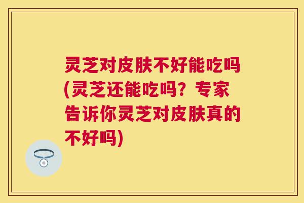 灵芝对不好能吃吗(灵芝还能吃吗？专家告诉你灵芝对真的不好吗)
