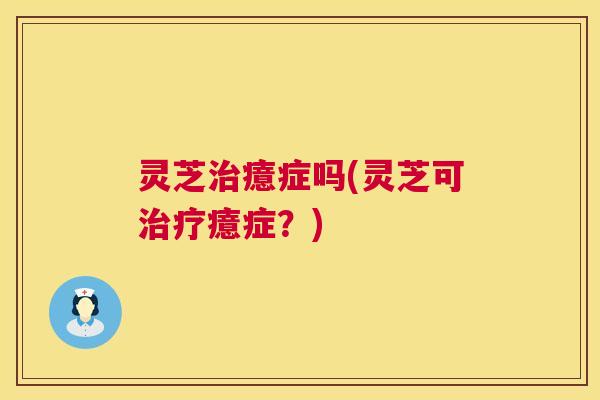 灵芝癔症吗(灵芝可癔症?) 灵芝癔症吗(灵芝可癔症?)