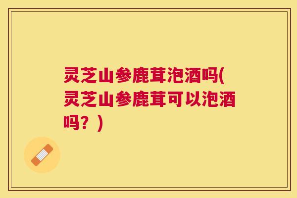 灵芝山参鹿茸泡酒吗(灵芝山参鹿茸可以泡酒吗？)