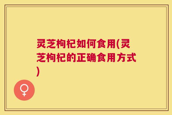 灵芝枸杞如何食用(灵芝枸杞的正确食用方式)