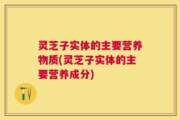 灵芝子实体的主要营养物质(灵芝子实体的主要营养成分)