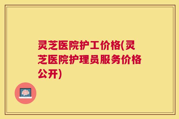 灵芝医院护工价格(灵芝医院护理员服务价格公开) 灵芝医院护工价格(灵芝医院护理员服务价格公开)