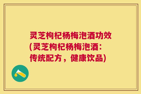 灵芝枸杞杨梅泡酒功效(灵芝枸杞杨梅泡酒:传统配方,健康饮品) 灵芝枸杞杨梅泡酒功效(灵芝枸杞杨梅泡酒:传统配方,健康饮品)