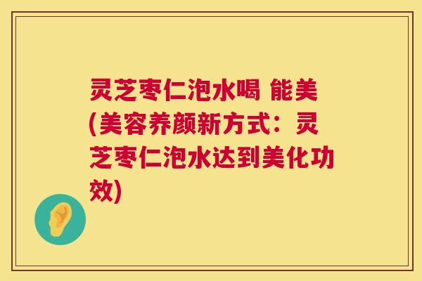 灵芝枣仁泡水喝 能美(美容养颜新方式:灵芝枣仁泡水达到美化功效) 灵芝枣仁泡水喝 能美(美容养颜新方式:灵芝枣仁泡水达到美化功效)