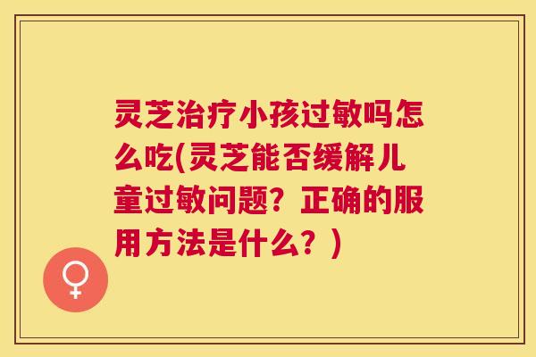 灵芝小孩吗怎么吃(灵芝能否缓解儿童问题?正确的服用方法是什么?) 灵芝小孩吗怎么吃(灵芝能否缓解儿童问题?正确的服用方法是什么?)