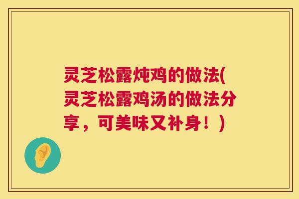 灵芝松露炖鸡的做法(灵芝松露鸡汤的做法分享，可美味又补身！)