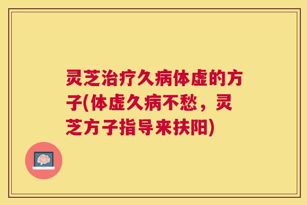 灵芝久体虚的方子(体虚久不愁,灵芝方子指导来扶阳) 灵芝久体虚的方子(体虚久不愁,灵芝方子指导来扶阳)