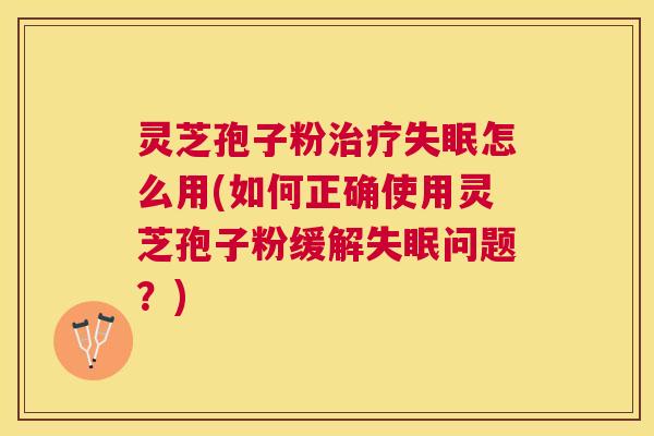 灵芝孢子粉怎么用(如何正确使用灵芝孢子粉缓解问题？)