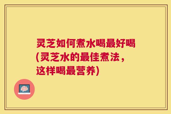 灵芝如何煮水喝好喝(灵芝水的佳煮法,这样喝营养) 灵芝如何煮水喝好喝(灵芝水的佳煮法,这样喝营养)