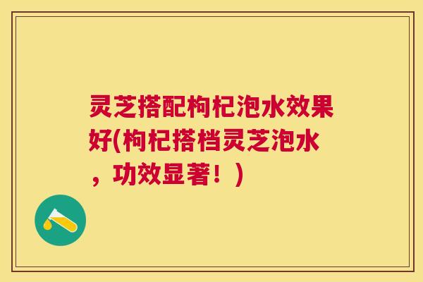 灵芝搭配枸杞泡水效果好(枸杞搭档灵芝泡水，功效显著！)