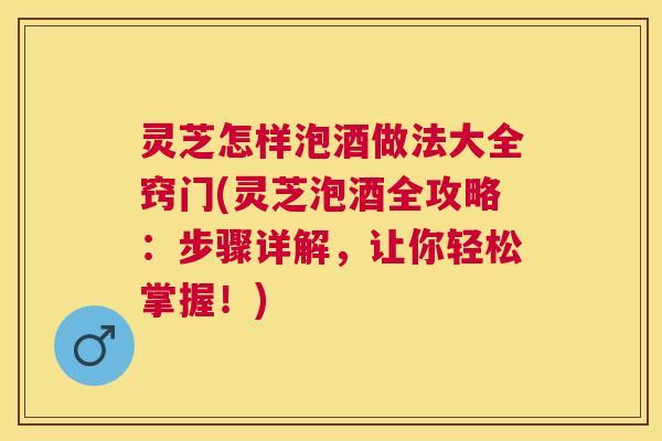 灵芝怎样泡酒做法大全窍门(灵芝泡酒全攻略：步骤详解，让你轻松掌握！)