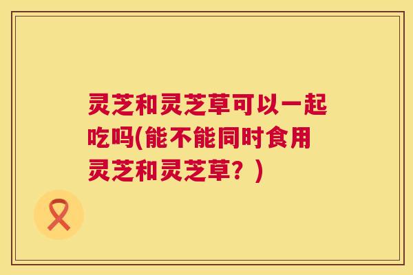 灵芝和灵芝草可以一起吃吗(能不能同时食用灵芝和灵芝草?) 灵芝和灵芝草可以一起吃吗(能不能同时食用灵芝和灵芝草?)