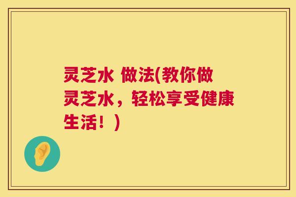 灵芝水 做法(教你做灵芝水,轻松享受健康生活!) 灵芝水 做法(教你做灵芝水,轻松享受健康生活!)