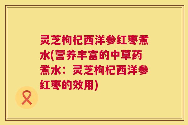 灵芝枸杞西洋参红枣煮水(营养丰富的中草药煮水:灵芝枸杞西洋参红枣的效用) 灵芝枸杞西洋参红枣煮水(营养丰富的中草药煮水:灵芝枸杞西洋参红枣的效用)