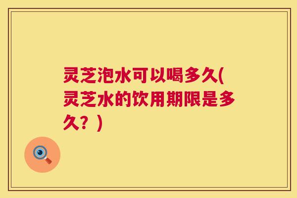 灵芝泡水可以喝多久(灵芝水的饮用期限是多久?) 灵芝泡水可以喝多久(灵芝水的饮用期限是多久?)