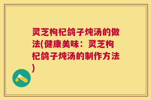 灵芝枸杞鸽子炖汤的做法(健康美味：灵芝枸杞鸽子炖汤的制作方法)