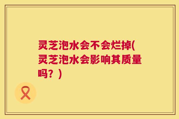 灵芝泡水会不会烂掉(灵芝泡水会影响其质量吗?) 灵芝泡水会不会烂掉(灵芝泡水会影响其质量吗?)