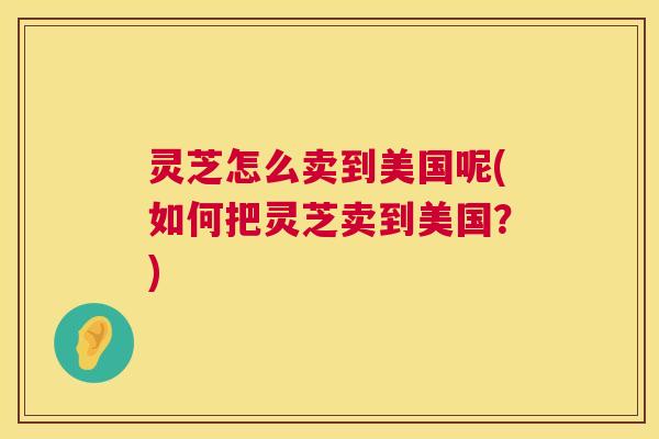 灵芝怎么卖到美国呢(如何把灵芝卖到美国?) 灵芝怎么卖到美国呢(如何把灵芝卖到美国?)