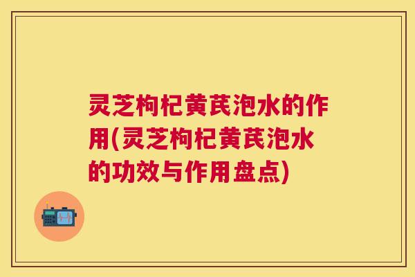 灵芝枸杞黄芪泡水的作用(灵芝枸杞黄芪泡水的功效与作用盘点) 灵芝枸杞黄芪泡水的作用(灵芝枸杞黄芪泡水的功效与作用盘点)