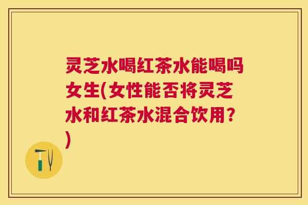 灵芝水喝红茶水能喝吗女生(女性能否将灵芝水和红茶水混合饮用?) 灵芝水喝红茶水能喝吗女生(女性能否将灵芝水和红茶水混合饮用?)