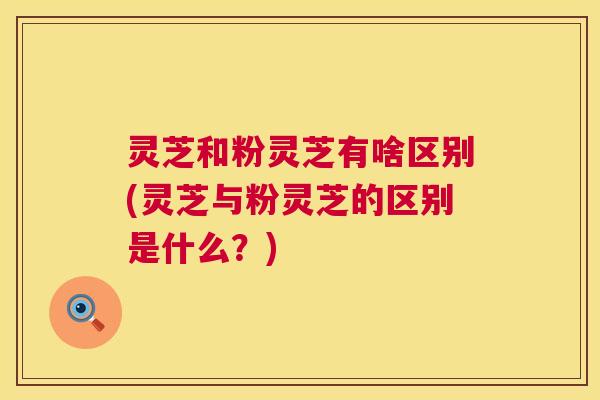 灵芝和粉灵芝有啥区别(灵芝与粉灵芝的区别是什么?) 灵芝和粉灵芝有啥区别(灵芝与粉灵芝的区别是什么?)