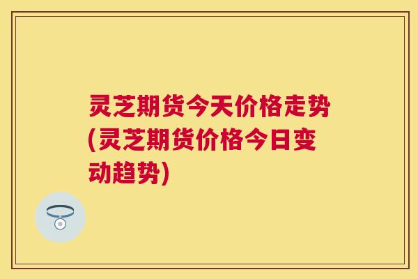灵芝期货今天价格走势(灵芝期货价格今日变动趋势) 灵芝期货今天价格走势(灵芝期货价格今日变动趋势)