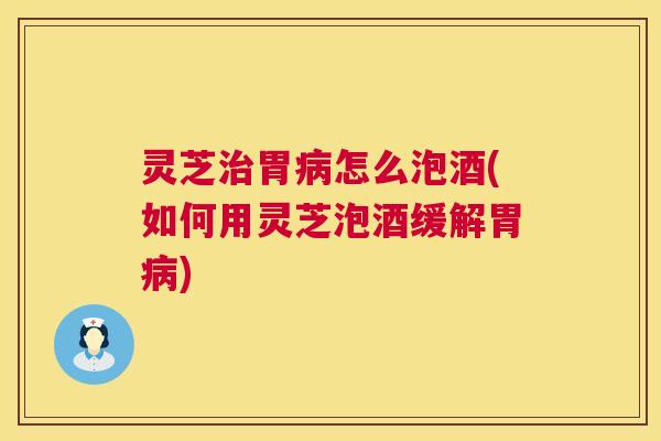 灵芝胃怎么泡酒(如何用灵芝泡酒缓解胃) 灵芝胃怎么泡酒(如何用灵芝泡酒缓解胃)