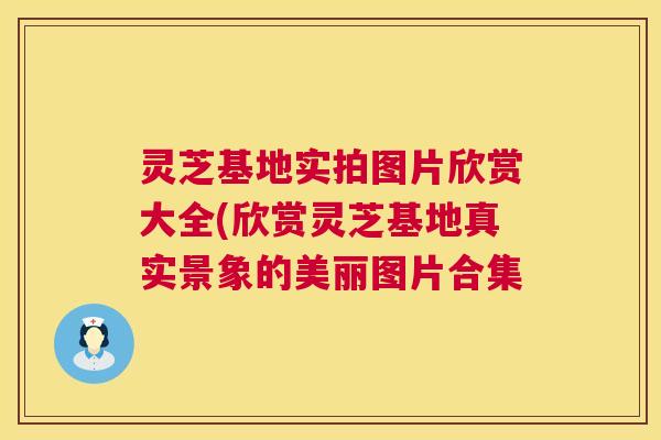 灵芝基地实拍图片欣赏大全(欣赏灵芝基地真实景象的美丽图片合集 灵芝基地实拍图片欣赏大全(欣赏灵芝基地真实景象的美丽图片合集