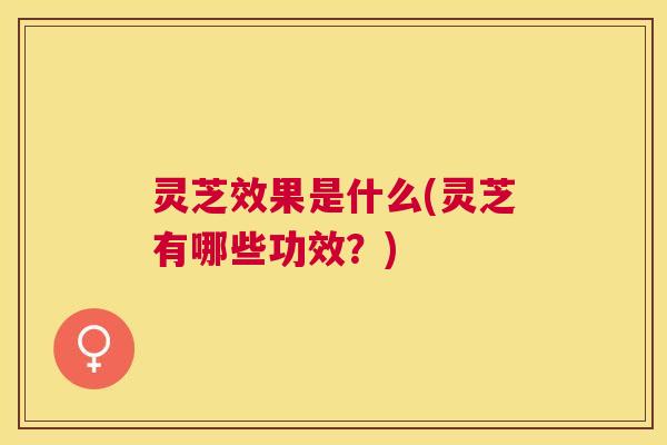灵芝效果是什么(灵芝有哪些功效？)